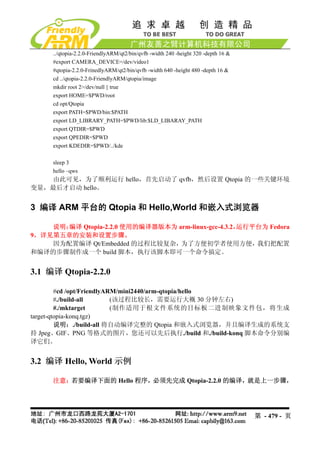 ../qtopia-2.2.0-FriendlyARM/qt2/bin/qvfb -width 240 -height 320 -depth 16 &
     #export CAMERA_DEVICE=/dev/video1
     #qtopia-2.2.0-FrinedlyARM/qt2/bin/qvfb -width 640 -height 480 -depth 16 &
     cd ../qtopia-2.2.0-FriendlyARM/qtopia/image
     mkdir root 2>/dev/null || true
     export HOME=$PWD/root
     cd opt/Qtopia
     export PATH=$PWD/bin:$PATH
     export LD_LIBRARY_PATH=$PWD/lib:$LD_LIBARAY_PATH
     export QTDIR=$PWD
     export QPEDIR=$PWD
     export KDEDIR=$PWD/../kde

     sleep 3
     hello –qws
    由此可见，为了顺利运行 hello，首先启动了 qvfb，然后设置 Qtopia 的一些关键环境
变量，最后才启动 hello。


3 编译 ARM 平台的 Qtopia 和 Hello,World 和嵌入式浏览器

    说明：编译 Qtopia-2.2.0 使用的编译器版本为 arm-linux-gcc-4.3.2，运行平台为 Fedora
9，详见第五章的安装和设置步骤。
    因为配置编译 Qt/Embedded 的过程比较复杂，为了方便初学者使用方便，我们把配置
和编译的步骤制作成一个 build 脚本，执行该脚本即可一个命令搞定。


3.1 编译 Qtopia-2.2.0

         #cd /opt/FriendlyARM/mini2440/arm-qtopia/hello
         #./build-all       (该过程比较长，需要运行大概 30 分钟左右)
         #./mktarget        (制作适用于根文件系统的目标板二进制映象文件包，将生成
target-qtopia-konq.tgz)
         说明：./build-all 将自动编译完整的 Qtopia 和嵌入式浏览器，并且编译生成的系统支
持 Jpeg、GIF、PNG 等格式的图片，您还可以先后执行./build 和./build-konq 脚本命令分别编
译它们。


3.2 编译 Hello, World 示例

     注意：若要编译下面的 Hello 程序，必须先完成 Qtopia-2.2.0 的编译，就是上一步骤，




                                                                                   第 - 479 - 页
 