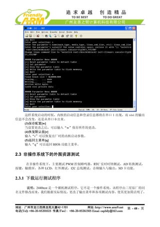 这样系统启动的时候，内核的启动信息和登录信息都将在串口 1 出现，而 vivi 的输出
信息不会改变，还是从串口 0 出来。
   (3)保存配置[w]
   当设置更改之后，可以输入“w”保存所作的更改。
   (4)恢复默认值[r]
   输入“r”可以恢复出厂时的内核启动参数。
   (5)返回主菜单[q]
   输入“q”可以返回 BIOS 功能主菜单。


2.3 非操作系统下的外围资源测试

   在非操作系统下，主要测试 PWM 控制蜂鸣器，RTC 实时时钟测试，AD 转换测试，
按键，触摸屏，各种 LCD，红外测试，I2C 总线测试，音频输入与输出，SD 卡功能。


2.3.1 下载运行测试程序

    说明：2440test 是一个裸机测试程序，它不是一个操作系统，该程序由三星原厂的同
名文件修改而来，我们根据实际情况，更改了输出菜单和各项测试内容，使其更加简洁明了，




                                       第 - 48 - 页
 