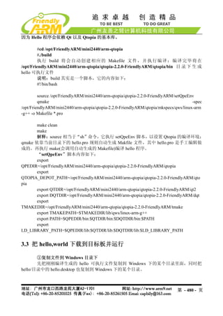 因为 Hello 程序会依赖 Qt 以及 Qtopia 的基本库。

        #cd /opt/FriendlyARM/mini2440/arm-qtopia
        #./build
        执 行 build 将 会 自 动 创 建 相 应 的 Makefile 文 件 ， 并 执 行 编 译 ； 编 译 完 毕 将 在
/opt/FriendlyARM/mini2440/arm-qtopia/qtopia-2.2.0-FriendlyARM/qtopia/bin 目 录 下 生 成
hello 可执行文件
        说明：build 其实是一个脚本，它的内容如下：
        #!/bin/bash

         source /opt/FriendlyARM/mini2440/arm-qtopia/qtopia-2.2.0-FriendlyARM/setQpeEnv
         qmake                                                                        -spec
/opt/FriendlyARM/mini2440/arm-qtopia/qtopia-2.2.0-FriendlyARM/qtopia/mkspecs/qws/linux-arm
-g++ -o Makefile *.pro

       make clean
       make
       解释：source 相当于“sh”命令，它执行 setQpeEnv 脚本，以设置 Qtopia 的编译环境；
qmake 依靠当前目录下的 hello.pro 规则自动生成 Makfile 文件，其中 hello.pro 是手工编辑做
成的。再执行 make(会调用自动生成的 Makefile)编译 hello 程序。
       “setQpeEnv”脚本内容如下：
       export
QPEDIR=/opt/FriendlyARM/mini2440/arm-qtopia/qtopia-2.2.0-FriendlyARM/qtopia
       export
QTOPIA_DEPOT_PATH=/opt/FriendlyARM/mini2440/arm-qtopia/qtopia-2.2.0-FriendlyARM/qto
pia
       export QTDIR=/opt/FriendlyARM/mini2440/arm-qtopia/qtopia-2.2.0-FriendlyARM/qt2
       export DQTDIR=/opt/FriendlyARM/mini2440/arm-qtopia/qtopia-2.2.0-FriendlyARM/dqt
       export
TMAKEDIR=/opt/FriendlyARM/mini2440/arm-qtopia/qtopia-2.2.0-FriendlyARM/tmake
       export TMAKEPATH=$TMAKEDIR/lib/qws/linux-arm-g++
       export PATH=$QPEDIR/bin:$QTDIR/bin:$DQTDIR/bin:$PATH
       export
LD_LIBRARY_PATH=$QPEDIR/lib:$QTDIR/lib:$DQTDIR/lib:$LD_LIBRARY_PATH


3.3 把 hello,world 下载到目标板并运行

       ①复制文件到 Windows 目录下
       先把刚刚编译生成的 hello 可执行文件复制到 Windows 下的某个目录里面，同时把
hello/目录中的 hello.desktop 也复制到 Windows 下的某个目录。



                                                                              第 - 480 - 页
 