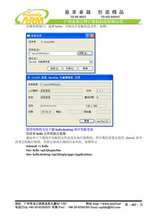 出现如图窗口，选择 hello，开始向开发板传送文件。如图。




    使用同样的方法下载 hello.desktop 到开发板里面
   ③改变 hello 文件的执行权限
    通过串口下载到开发板的文件是没有执行权限的，所以我们需要先使用 chmod 命令
改变它的执行权限，再把它放到正确的目录里面。如图所示
    #chmod +x hello
    #mv hello /opt/Qtopia/bin
    #mv hello.desktop /opt/Qtopia/apps/Applications




                                            第 - 482 - 页
 