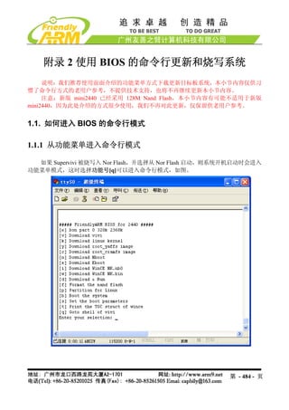 附录 2 使用 BIOS 的命令行更新和烧写系统
     说明：我们推荐使用前面介绍的功能菜单方式下载更新目标板系统，本小节内容仅供习
惯了命令行方式的老用户参考，不提供技术支持，也将不再继续更新本小节内容。
     注意：新版 mini2440 已经采用 128M Nand Flash，本小节内容有可能不适用于新版
mini2440，因为此处介绍的方式很少使用，我们不再对此更新，仅保留供老用户参考。


1.1. 如何进入 BIOS 的命令行模式

1.1.1 从功能菜单进入命令行模式

  如果 Supervivi 被烧写入 Nor Flash，并选择从 Nor Flash 启动，则系统开机启动时会进入
功能菜单模式，这时选择功能号[q]可以进入命令行模式，如图。




                                                   第 - 484 - 页
 