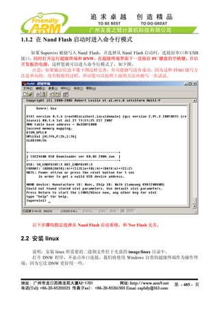 1.1.2 在 Nand Flash 启动时进入命令行模式

  如果 Supervivi 被烧写入 Nand Flash，并选择从 Nand Flash 启动时，连接好串口和 USB
接口，同时打开运行超级终端和 DNW，在超级终端界面下一直按住 PC 键盘的空格键，开启
开发板的电源，这样您就可以进入命令行模式了，如下图。
   注意：如果输出信息不像下图这样完善，有可能烧写没有成功。因为这种 JTAG 烧写方
法是单向的，没有校验的过程，所以您可以按照上面的方法再烧写一次试试。




   以下步骤均假定选择从 Nand Flash 启动系统，和 Nor Flash 无关。


2.2 安装 linux

   说明：安装 linux 所需要的二进制文件位于光盘的 image/linux 目录中。
   打开 DNW 程序，不必点串口连接，我们将使用 Windows 自带的超级终端作为操作终
端，因为它比 DNW 更好用一些。



                                                    第 - 485 - 页
 