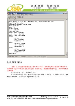 2.2.2 恢复 BIOS

      注意：以上分区操作就格式化了整片 Nand Flash，   结果就是 Flash 里面什么都没有了，
而此时的 supervivi 是在内存里面运行的，当你关机了，就要重新来烧写它了，所以此时不要
关闭电源。
      接上面的步骤，输入：load flash vivi u
      此时出现如下提示界面，板子等待用户进行 USB 下载传输，点 DNW 程序的 USB
Port->Transmit，找到并选择 supervivi 开始下载。




                                                第 - 487 - 页
 