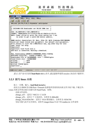 提示：用户也可以使用 load flash vivi x 命令，通过超级终端的 xmodem 协议来下载程序。

3.2.3 烧写 linux 内核

      接上一步骤，输入：load flash kernel u
      此时点击 DNW 的 USB Port->Transmit 选择您所需要的的内核文件开始下载。  下载完毕，
Linux 内核文件将会被自动烧写到 Nand Flash，如图：
       内核文件说明：
       zImage_n35 – 适用于 NEC3.5 寸 LCD
       zImage_a70 – 适用于 7 寸真彩屏，分辨率为 800x480
       zImage_VGA1024x768 – 适用于 VGA 模块输出，分辨率为 1024x768
       实际可能与此不完全相同，请参考 images/linux/目录下的 readme.txt 文件说明




                                                   第 - 489 - 页
 