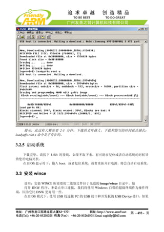 提示：此过程大概需要 2-3 分钟，下载的文件越大，下载和烧写的时间就会越长；
loadyaffs root x 命令是不存在的。


3.2.5 启动系统

  下载完毕，请拔下 USB 连接线，如果不取下来，有可能在复位或者启动系统的时候导
致您的电脑死机。
  在 BIOS 提示符下，输入 boot，或者复位系统，或者重新开启电源，将会自动启动系统。


3.3 安装 wince

   说明：安装 WINCE 所需要的二进制文件位于光盘的 image/wince 目录中。最
   打开 DNW 程序，不必点串口连接，我们将使用 Windows 自带的超级终端作为操作终
端，因为它比 DNW 更好用一些。
   在 BIOS 模式下，使用 USB 线连接 PC 的 USB 接口和开发板的 USB Device 接口，如果




                                                  第 - 493 - 页
 
