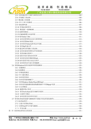 2.5.5 如何通过串口与PC互相传送文件.........................................................................................- 102 -
      2.5.6 控制板上的LED......................................................................................................................- 104 -
      2.5.7 测试板上的按键 ......................................................................................................................- 105 -
      2.5.8 串口 2 和 3 的测试 .................................................................................................................- 106 -
      2.5.9 测试蜂鸣器 .............................................................................................................................- 107 -
      2.5.10 控制LCD的背光 ...................................................................................................................- 108 -
      2.5.11 测试I2C－EEPROM .............................................................................................................- 108 -
      2.5.12 AD转换测试...........................................................................................................................- 110 -
      2.5.13 CMOS摄像头动态预览 .........................................................................................................- 110 -
      2.5.14 使用telnet上bbs...................................................................................................................... - 111 -
      2.5.15 如何设置网络以访问互联网网址........................................................................................- 113 -
      2.5.16 如何设置MAC地址 ..............................................................................................................- 115 -
      2.5.17 如何使用Telnet远程登录开发板..........................................................................................- 117 -
      2.5.18 使用ftp传递文件...................................................................................................................- 118 -
      2.5.19 通过网页控制板上的LED.....................................................................................................- 118 -
      2.5.20 如何挂接使用网络文件系统NFS ........................................................................................- 119 -
      2.5.21 使用USB无线网卡................................................................................................................- 120 -
      2.5.22 设置并保存系统实时时钟 ....................................................................................................- 122 -
      2.5.23 如何掉电保存数据到Flash...................................................................................................- 122 -
      2.5.24 如何设置开机自动运行程序 ................................................................................................- 123 -
      2.5.25 如何使用命令进行屏幕截图 ...............................................................................................- 124 -
  2.6 预装WindowsCE的功能和外围资源测试 ........................................................................................- 125 -
      2.6.1 按键测试 .................................................................................................................................- 126 -
      2.6.2 LED测试 ..................................................................................................................................- 126 -
      2.6.3 屏幕旋转测试 .........................................................................................................................- 127 -
      2.6.4 串口通信测试 .........................................................................................................................- 128 -
      2.6.5 如何使用优盘 .........................................................................................................................- 130 -
      2.6.6 如何使用SD/MMC卡 .............................................................................................................- 130 -
      2.6.7 使用Windows Media Player播放mp3.....................................................................................- 131 -
      2.6.8 如何使用超级播放器流畅播放SD卡中的Mpeg4 电影 ........................................................- 132 -
      2.6.9 以太网测试 .............................................................................................................................- 132 -
      2.6.10 触摸屏校正保存 ...................................................................................................................- 134 -
      2.6.11 使用ActiveSync进行USB同步通讯 .....................................................................................- 135 -
      2.6.12 无线网卡测试 .......................................................................................................................- 136 -
      2.6.13 如何设置实时时钟并保存 ...................................................................................................- 138 -
  2.7 使用H-JTAG快速烧写BIOS到开发板(全部过程鼠标操作) ...........................................................- 139 -
      2.7.1 H-JTAG简介.............................................................................................................................- 139 -
      2.7.2 安装并设置H-JTAG................................................................................................................- 139 -
      2.7.3 设置Flash型号并烧写BIOS....................................................................................................- 144 -
      2.7.4 常见问题 ...............................................................................................................................- 150 -
第三章 备份恢复系统及安装更新 .................................................................................................................- 151 -



                                                                                                                                      第 -5- 页
 