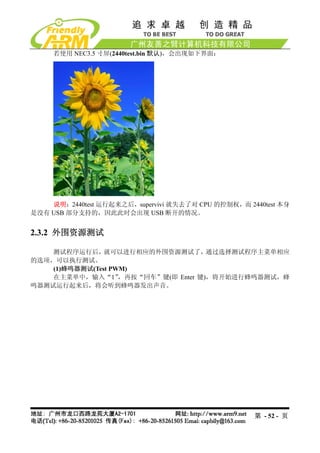 若使用 NEC3.5 寸屏(2440test.bin 默认)，会出现如下界面：




    说明：2440test 运行起来之后，supervivi 就失去了对 CPU 的控制权，而 2440test 本身
是没有 USB 部分支持的，因此此时会出现 USB 断开的情况。


2.3.2 外围资源测试

    测试程序运行后，就可以进行相应的外围资源测试了，通过选择测试程序主菜单相应
的选项，可以执行测试。
    (1)蜂鸣器测试(Test PWM)
    在主菜单中，输入“1”     ，再按“回车”键(即 Enter 键)，将开始进行蜂鸣器测试，蜂
鸣器测试运行起来后，将会听到蜂鸣器发出声音。




                                                    第 - 52 - 页
 