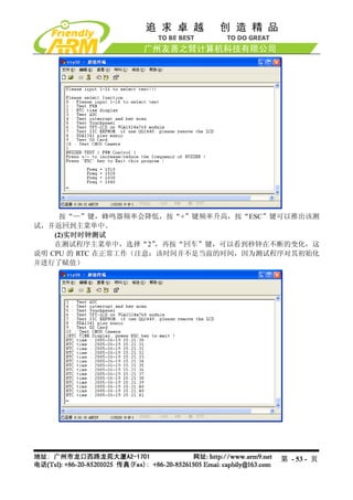 按“—”键，蜂鸣器频率会降低，按“+”键频率升高，按“ESC”键可以推出该测
试，并返回到主菜单中。
    (2)实时时钟测试
    在测试程序主菜单中，选择“2”   ，再按“回车”键，可以看到秒钟在不断的变化，这
说明 CPU 的 RTC 在正常工作（注意：该时间并不是当前的时间，因为测试程序对其初始化
并进行了赋值）




                                      第 - 53 - 页
 
