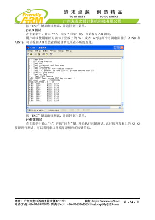 按“ESC”键退出该测试，并返回到主菜单。
      (3)AD 测试
      在主菜单中，输入“3” ，再按“回车”键，开始执行 AD 测试。
      用户可以使用螺丝刀调节开发板上的 W1 或者 W2(这两个可调电阻接了 AIN0 和
AIN1)，可以看到 AD 的值在跟随调节电压在不断的变化。




    按“ESC”键退出该测试，并返回到主菜单。
    (4)按键测试
    在主菜单中输入 “4” 再按
               ，  “回车”键，开始执行按键测试，此时按开发板上的 K1-K6
按键进行测试，可以看到串口终端打印相应的按键信息。




                                         第 - 54 - 页
 