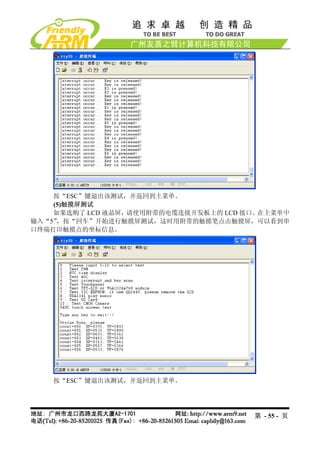 按“ESC”键退出该测试，并返回到主菜单。
    (5)触摸屏测试
    如果选购了 LCD 液晶屏，请使用附带的电缆连接开发板上的 LCD 接口。在主菜单中
输入“5”，按“回车”开始进行触摸屏测试，这时用附带的触摸笔点击触摸屏，可以看到串
口终端打印触摸点的坐标信息。




    按“ESC”键退出该测试，并返回到主菜单。




                                       第 - 55 - 页
 