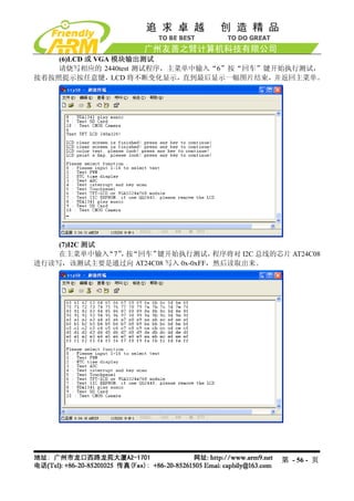 (6)LCD 或 VGA 模块输出测试
    请烧写相应的 2440test 测试程序，主菜单中输入“6”按“回车”键开始执行测试，
接着按照提示按任意键，LCD 将不断变化显示，直到最后显示一幅图片结束，并返回主菜单。




    (7)I2C 测试
    在主菜单中输入   “7” 按
                 ， “回车”键开始执行测试，   程序将对 I2C 总线的芯片 AT24C08
进行读写，该测试主要是通过向 AT24C08 写入 0x-0xFF，然后读取出来。




                                                第 - 56 - 页
 