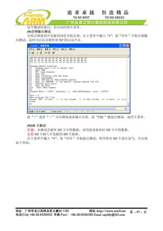 这个测试结束后，会自动回到主菜单。
    (8)音频输出测试
    先将音箱接到开发板的绿色耳机孔座，在主菜单中输入“8”，按“回车”开始音频输
出测试，这时可以从音箱听到 XP 的启动声音。




   按“+”或者“－”可以增加或者减小音量，按“ESC”键退出测试，返回主菜单。

    (9)SD 卡测试
    注意：本测试会破坏 SD 卡中的数据，试用前请备份好 SD 卡中的数据。
    先将 SD 卡插入开发板的 SD 卡插座。
    在主菜单中输入“9” ，按“回车”开始执行测试，程序将对 SD 卡进行读写，并出现
如下界面：




                                      第 - 57 - 页
 