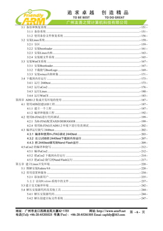 3.1 备份和恢复系统 ................................................................................................................................- 151 -
       3.1.1 备份系统 .................................................................................................................................- 151 -
       3.1.2 使用备份文件恢复系统 .........................................................................................................- 156 -
  3.2 安装Linux系统...................................................................................................................................- 159 -
       3.2.1 分区 .........................................................................................................................................- 159 -
       3.2.2 安装bootloader ........................................................................................................................- 161 -
       3.2.3 安装Linux内核........................................................................................................................- 163 -
       3.2.4 安装根文件系统 .....................................................................................................................- 165 -
  3.3 安装WinCE系统 ................................................................................................................................- 167 -
       3.3.1 安装Bootloader........................................................................................................................- 167 -
       3.3.2 下载烧写BootLogo .................................................................................................................- 169 -
       3.3.3 安装wince内核映象................................................................................................................- 171 -
  3.4 下载到内存运行 ................................................................................................................................- 173 -
       3.4.1 运行 2440test...........................................................................................................................- 173 -
       3.4.2 运行uCos2 ...............................................................................................................................- 176 -
       3.4.3 运行Linux................................................................................................................................- 180 -
       3.4.4 运行WinCE .............................................................................................................................- 183 -
第四章 ADS1.2 集成开发环境的使用 ...........................................................................................................- 187 -
  4.1 使用ADS创建LED工程.....................................................................................................................- 187 -
       4.1.1 建立一个工程 .........................................................................................................................- 187 -
       4.1.2 编译和链接工程 .....................................................................................................................- 192 -
  4.2 使用H-JTAG进行代码调试...............................................................................................................- 199 -
       4.2.1 为H-JTAG配置AXD DEBUGGER ........................................................................................- 199 -
       4.2.4 使用H-JTAG在ADS1.2 环境下进行仿真调试 ......................................................................- 202 -
  4.3 编译运行烧写 2440test......................................................................................................................- 202 -
       4.3.1 编译和使用H-JTAG调试 2440test ......................................................................................- 203 -
       4.3.2 通过USB把 2440test下载到内存运行 ................................................................................- 207 -
       4.4.3 把 2440test烧写到Nand Flash运行....................................................................................- 209 -
  4.5 uCos2 的编译和烧写 ..........................................................................................................................- 212 -
       4.5.1 编译uCos2 ...............................................................................................................................- 212 -
       4.5.2 把uCos2 下载到内存运行 ......................................................................................................- 214 -
       4.5.3 把uCos2 烧写到Nand Flash运行 ............................................................................................- 217 -
第五章 建立Linux开发环境............................................................................................................................- 220 -
  5.1 图解安装Fedora 9.0 ...........................................................................................................................- 220 -
  5.2 常用设置和服务 ................................................................................................................................- 234 -
       5.2.1 添加新用户 .............................................................................................................................- 235 -
       5.2.2 访问Windows系统中的文件 .................................................................................................- 237 -
  5.3 建立交叉编译环境 .............................................................................................................................- 242 -
  5.4 解压安装源代码及其他工具 ............................................................................................................- 244 -
       5.4.1 解压安装源代码 .....................................................................................................................- 244 -
       5.4.2 解压创建目标文件系统 .........................................................................................................- 247 -



                                                                                                                                          第 -6- 页
 