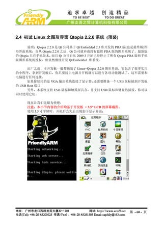 2.4 初试 Linux 之图形界面 Qtopia 2.2.0 系统 (预装)

       说明：Qtopia 2.2.0 是 Qt 公司基于 Qt/Embedded 2.3 库开发的 PDA 版(也是最终版)图
形界面系统；自从 Qtopia 2.2.0 之后，Qt 公司就再也没有提供 PDA 版的图形系统了。最新版
的 Qtopia 只有手机版本，    而且 Qt 公司自从 2009.3 开始已经停止了所有 Qtopia PDA 版和手机
版图形系统的授权，但依然继续开发 Qt/Embedded 库系统。

      出厂之前，本开发板一般都预装了 Linux+Qtopia 2.2.0 图形界面，它包含了很多实用
的小程序，拿到开发板后，你只要接上电源并开机就可以进行各项功能测试了，这不需要和
电脑进行任何连接。
      如果你使用的是 VGA 输出模块连接了显示器，   还需要准备一个 USB 鼠标插到开发板
的 USB Host 端口
      另外，本系统支持 USB 鼠标和触摸屏共存，并支持 USB 鼠标和键盘热插拔，你可以
同时使用它们。

     现在让我们先睹为快吧：
     注意：本小节内容的介绍均基于开发板 + 3.5” LCD 的屏幕截图。
     使用 3.5 寸平屏时，开机后会先后出现如下显示界面：




                                                         第 - 60 - 页
 