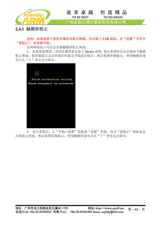 2.4.1 触摸屏校正

    说明：如果按照下面的步骤没有校正准确，可以接上 USB 鼠标，在“设置”中打开
“重校正”，再重新开始。
    在两种情况下可以会出现触摸屏校正界面：
    1． 如果你按照第三章的步骤重新安装了 Qtopia 系统，重启系统时首先出现如下触摸
校正界面，依屏幕提示点击屏幕任何地方开始进行校正；然后依照屏幕提示，使用触摸屏逐
步点击“十”型交叉点即可。




    2． 进入系统后，点“开始->设置”切换到“设置”界面，再点“重校正”图标也会
出现校正界面；然后依照屏幕提示，使用触摸屏逐步点击“十”型交叉点即可。




                                        第 - 61 - 页
 