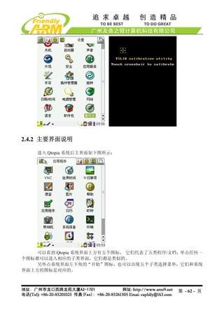 2.4.2 主要界面说明

    进入 Qtopia 系统后主界面如下图所示：




    可以看到 Qtopia 系统界面上方有五个图标， 它们代表了五类程序/文档，单击任何一
个图标都可以进入相应的子类界面，它们都是类似的。
    另外点系统界面左下角的“开始”图标，也可以出现五个子类选择菜单，它们和系统
界面上方的图标是对应的。



                                        第 - 62 - 页
 