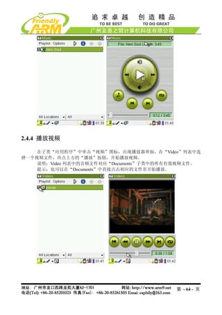 2.4.4 播放视频

    在子类“应用程序”中单击“视频”图标，出现播放器界面，在“Video”列表中选
择一个视频文件，再点上方的“播放”按钮，开始播放视频。
    说明：Video 列表中的音频文件对应“Documents”子类中的所有有效视频文件。
    提示：也可以在“Documents”中直接点击相应的文件名开始播放。




                                        第 - 64 - 页
 