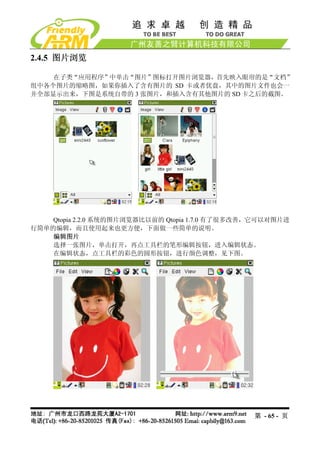 2.4.5 图片浏览

    在子类“应用程序”中单击“图片”图标打开图片浏览器，首先映入眼帘的是“文档”
组中各个图片的缩略图，如果你插入了含有图片的 SD 卡或者优盘，其中的图片文件也会一
并全部显示出来，下图是系统自带的 3 张图片，和插入含有其他图片的 SD 卡之后的截图。




    Qtopia 2.2.0 系统的图片浏览器比以前的 Qtopia 1.7.0 有了很多改善，它可以对图片进
行简单的编辑，而且使用起来也更方便，下面做一些简单的说明。
    编辑图片
    选择一张图片，单击打开，再点工具栏的笔形编辑按钮，进入编辑状态。
    在编辑状态，点工具栏的彩色的圆形按钮，进行颜色调整，见下图。




                                                 第 - 65 - 页
 