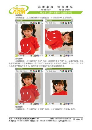 旋转图片
   在编辑状态，点工具栏的顺时针旋转按钮，可以依次以 90 度旋转图片。




    剪切图片
    在编辑状态，点工具栏的“剪刀”按钮，这时图片会被“蒙”上一层浅色的网，用触
摸笔在这层网上任意区域画出一个“矩形”，抬起触笔，在所画的“矩形”上点击一下，这个
区域就被单独选择出来了，这时你还可以对这个选区进行其他的调整。




   缩放图片
   在编辑状态，点工具栏的“放大镜”按钮，可以实现对图片的缩放，如图。




                                    第 - 66 - 页
 