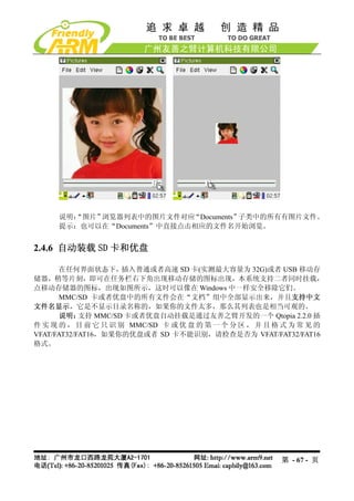 说明：
       “图片”浏览器列表中的图片文件对应    “Documents”子类中的所有有图片文件。
     提示：也可以在“Documents”中直接点击相应的文件名开始浏览。


2.4.6 自动装载 SD 卡和优盘

       在任何界面状态下，     插入普通或者高速 SD 卡(实测最大容量为 32G)或者 USB 移动存
储器，稍等片刻，即可在任务栏右下角出现移动存储的图标出现，本系统支持二者同时挂载，
点移动存储器的图标，出现如图所示，这时可以像在 Windows 中一样安全移除它们。
       MMC/SD 卡或者优盘中的所有文件会在“文档”组中全部显示出来，并且支持中文
文件名显示，它是不显示目录名称的，如果你的文件太多，那么其列表也是相当可观的。
       说明：  支持 MMC/SD 卡或者优盘自动挂载是通过友善之臂开发的一个 Qtopia 2.2.0 插
件 实 现 的 ， 目 前 它 只 识 别 MMC/SD 卡 或 优 盘 的 第 一 个 分 区 ， 并 且 格 式 为 常 见 的
VFAT/FAT32/FAT16，如果你的优盘或者 SD 卡不能识别，请检查是否为 VFAT/FAT32/FAT16
格式。




                                                        第 - 67 - 页
 