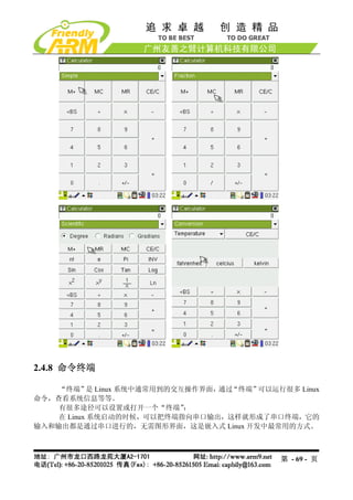 2.4.8 命令终端

    “终端” Linux 系统中通常用到的交互操作界面，
            是                  通过“终端”可以运行很多 Linux
命令，查看系统信息等等。
    有很多途径可以设置或打开一个“终端”    ：
    在 Linux 系统启动的时候，可以把终端指向串口输出，这样就形成了串口终端，它的
输入和输出都是通过串口进行的，无需图形界面，这是嵌入式 Linux 开发中最常用的方式。



                                          第 - 69 - 页
 