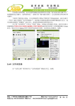 在系统启动的时候，也可以把终端输出指向图形显示设备（如 LCD 或者 CRT 等）  ，
而把键盘设定为输入，这样就形成了一套独立的“输入输出系统”      ，它无需借助另外的 PC 即
可操作。
     当使用了图形显示设备，并且系统软件中增加了图形用户界面(GUI)时，就可以建立
一个基于 GUI 系统的“命令终端窗口”  ，这时既可以通过标准的实体硬件键盘进行交互，也
可以通过虚拟的“软键盘”进行交互，此处所讲的就是这种终端方式。
     在子类“应用程序”中单击“终端”图标，出现命令终端窗口界面，此时可以接上
USB 键盘(不要在启动之前接 USB 键盘，否则不能使用)或者使用屏幕下方的软键盘输入 Linux
命令，你还可以点 Option 菜单中的某些选项进行设置，以改变显示的模式，如图。




2.4.9 文件浏览器

    在“友善之臂”程序组中点“文件浏览器”图标打开它，如图：




                                           第 - 70 - 页
 