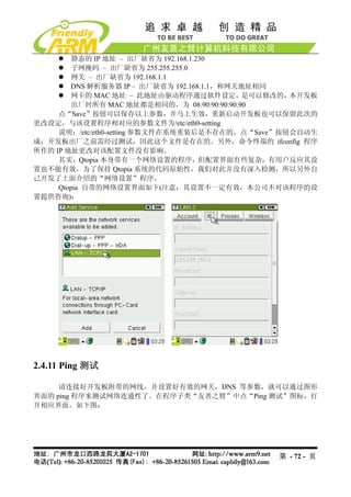 静态的 IP 地址 – 出厂缺省为 192.168.1.230
        子网掩码 – 出厂缺省为 255.255.255.0
        网关 – 出厂缺省为 192.168.1.1
        DNS 解析服务器 IP – 出厂缺省为 192.168.1.1，和网关地址相同
        网卡的 MAC 地址 – 此地址由驱动程序通过软件设定，        是可以修改的，本开发板
        出厂时所有 MAC 地址都是相同的，为 08:90:90:90:90:90
     点“Save”按钮可以保存以上参数，并马上生效，重新启动开发板也可以保留此次的
更改设定，与该设置程序相对应的参数文件为/etc/eth0-setting
     说明：/etc/eth0-setting 参数文件在系统重装后是不存在的，点“Save”按钮会自动生
成；开发板出厂之前需经过测试，因此这个文件是存在的。另外，命令终端的 ifconfig 程序
所作的 IP 地址更改对该配置文件没有影响。
     其实，Qtopia 本身带有一个网络设置的程序，但配置界面有些复杂，有用户反应其设
置也不能有效，为了保持 Qtopia 系统的代码原始性，我们对此并没有深入检测，所以另外自
己开发了上面介绍的“网络设置”程序。
     Qtopia 自带的网络设置界面如下(注意：其设置不一定有效，本公司不对该程序的设
置提供咨询)：




2.4.11 Ping 测试

     请连接好开发板附带的网线，并设置好有效的网关，DNS 等参数，就可以通过图形
界面的 ping 程序来测试网络连通性了。在程序子类“友善之臂”中点“Ping 测试”图标，打
开相应界面，如下图：




                                               第 - 72 - 页
 