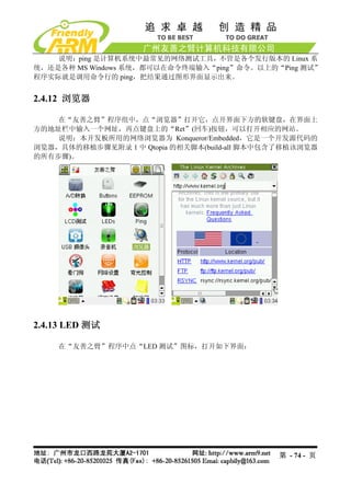 说明：ping 是计算机系统中最常见的网络测试工具，不管是各个发行版本的 Linux 系
统，还是各种 MS Windows 系统，都可以在命令终端输入“ping”命令。以上的“Ping 测试”
程序实际就是调用命令行的 ping，把结果通过图形界面显示出来。


2.4.12 浏览器

    在“友善之臂”程序组中，点“浏览器”打开它，点开界面下方的软键盘，在界面上
方的地址栏中输入一个网址，再点键盘上的“Ret”(回车)按钮，可以打开相应的网站。
    说明：本开发板所用的网络浏览器为 Konqueror/Embedded，它是一个开发源代码的
浏览器，具体的移植步骤见附录 1 中 Qtopia 的相关脚本(build-all 脚本中包含了移植该浏览器
的所有步骤)。




2.4.13 LED 测试

    在“友善之臂”程序中点“LED 测试”图标，打开如下界面：




                                              第 - 74 - 页
 