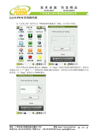 2.4.15 PWM 控制蜂鸣器

    在“友善之臂”程序中点“PWM-蜂鸣器测试”图标，打开如下界面：




    程序中默认的 PWM 输出为 1000Hz，点“Start”按钮开始驱动蜂鸣器发声，此时可
以通过点击“＋”或者“－”按钮改变 PWM 输出的频率，同时也可以听到蜂鸣器输出声音
的改变。点“Stop”按钮中止 PWM 输出。




                                          第 - 77 - 页
 