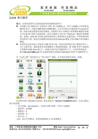 2.4.16 串口助手

    提示：在使用该程序之前请连接好你需要测试的串口
      开发板上的 CON1,2,3 分别对应 CPU 的 UART0,1,2，其中 UART0 已经转换为
      RS232 电平，并通过 DB9 插座 COM0 输出，它在启动时已经被设置为 console 终
      端，因此不能直接使用该程序测试。其他两个串口 CON2,3 需要增加 RS232 转换
      才可以和 PC 的串口连接使用。(本公司提供了型号为“OneCom”RS232 转换模
      块，如图)，连接 PC 时请注意你使用的串口线类型(交叉或直连)；不管你使用的
      是何种串口线，你也可以根据实际情况设置 OneCom 模块上的 COM.2 和 COM.3
      跳线。
      本程序也支持市面上常见的 USB 转串口线，因为目前的笔记本大都没有串口，
      为了方便开发，我们的很多代理都提供了类似的转接线。把 USB 转串口线接到
      开发板的 USB Host 端口上，你就可以扩充开发板的串口了。它对应的设备名一
      般为/dev/ttyUSB0,1,2,3 等，这意味着你可以通过 USB Hub 扩展多个 USB 转串口。

    在“友善之臂”程序组中点“串口助手”图标，打开相应的程序界面，如图：




    从该程序窗口的标题可以看到，默认设置为“ttySAC1 115200 8N1 [C]”，它表示默认
端口的设置：
    - 串口设备：/dev/ttySAC1，它对应 CPU 的第二个串口 UART1
   - 波特率：115200
    - 数据位：8
    - 流控制：无
    - 停止位：1
    - [C]：表示字符模式，如果是[H]则表示 16 进制模式



                                                   第 - 78 - 页
 