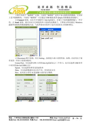 上图中有两个“编辑框”区域，上面的“编辑框”是用于显示接收到的数据，它实际
上是不能编辑的；下面的“编辑框”可以通过 USB 键盘或者 Qtopia 的软键盘获取输入。
    点 Connect 按钮，以打开开发板串口/dev/ttySAC1，在窗口下面的编辑框输入一些字
符，点 Send 按钮，就可以向与它相连的串口设备发送数据了，下图显示的是通过 Windows
超级终端接收的数据截图(注意：与此终端对应的串口也应该设置为 115200 8N1)。




    点 Disconnect 断开连接，再点 Setting…按钮进入端口设置界面，如图，在此列出了最
常见的一些串口设置参数项：
    Comm Port：可以选择 CPU 自带的/dev/ttySAC0,1,2 三个串口；也可以选择 USB 转串
口对应的/dev/ttyUSB0,1,2,3
    Speed：可以选择各种常见的波特率
    Data：可以选择数据位是 8 位/7 位，常见的是 8 位
    Hex：此项表示采用 16 进制输入或者显示数据。




                                                   第 - 79 - 页
 