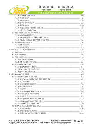 7.2.4 I2C-EEPROM编程示例...........................................................................................................- 309 -
      7.2.5 串口编程示例 .........................................................................................................................- 312 -
      7.2.6 UDP网络编程 ..........................................................................................................................- 318 -
      7.2.7 数学函数库调用示例 .............................................................................................................- 323 -
      7.2.8 线程编程示例 .........................................................................................................................- 324 -
      7.2.9 管道应用编程示例-网页控制LED ........................................................................................- 326 -
      7.2.10 基于C++的Hello,World ........................................................................................................- 331 -
  7.3 最简单的嵌入式Linux驱动程序模块 ...............................................................................................- 332 -
      7.3.1 Hello,Module源代码 ................................................................................................................- 332 -
      7.3.2 把Hello,Module加入内核代码树，并编译 ...........................................................................- 333 -
      7.3.3 把Hello, Module下载到开发板并安装使用 ..........................................................................- 336 -
  7.4 简易Linux驱动程序示例...................................................................................................................- 336 -
      7.4.1 LED驱动程序...........................................................................................................................- 337 -
      7.4.2 按键驱动程序 .........................................................................................................................- 341 -
第八章 常见bootloader的配置和编译 ............................................................................................................- 347 -
  8.1 编译vboot ...........................................................................................................................................- 347 -
  8.2 配置和编译vivi ..................................................................................................................................- 348 -
  8.3 配置和编译U-Boot ............................................................................................................................- 350 -
      8.3.1 配置和编译U-Boot .................................................................................................................- 351 -
      8.3.2 把U-Boot烧写到开发板 .........................................................................................................- 352 -
  8.4 使用ADS编译YL-BIOS.....................................................................................................................- 354 -
      8.4.1 使用ADS编译YL-BIOS..........................................................................................................- 354 -
      8.4.2 把YL-BIOS下载到内存中运行...............................................................................................- 355 -
      8.4.3 烧写YL-BIOS到开发板...........................................................................................................- 358 -
第九章 WindowsCE开发指南 .........................................................................................................................- 362 -
  9.1 基于WindowsCE5.0 的开发环境 .......................................................................................................- 362 -
      9.1.1 安装Platform Builder 5.0(含 2007 最新补丁) ........................................................................- 362 -
      9.1.2 导入安装BSP ..........................................................................................................................- 373 -
      9.1.3 安装无线网卡驱动程序 .........................................................................................................- 376 -
      9.1.4 编译内核工程示例 ..................................................................................................................- 379 -
      9.1.5 导出SDK .................................................................................................................................- 382 -
      9.1.6 安装Embedded Visual C++(EVC) ..........................................................................................- 388 -
      9.1.7 安装EVC补丁和导出的SDK .................................................................................................- 394 -
      9.1.8 定制CE内核 ............................................................................................................................- 403 -
      9.1.9 制作WindowsCE开机画面StartLogo .....................................................................................- 417 -
      9.1.10 BootLoader之Nboot的编译和烧写 .......................................................................................- 421 -
      4.6.2 把NBOOT烧写到Nand Flash .................................................................................................- 424 -
  9.2 使用ActiveSync与PC同步通讯(公共) ...............................................................................................- 426 -
      9.2.1 安装ActiveSync.......................................................................................................................- 426 -
      9.2.2 为同步通讯安装USB驱动......................................................................................................- 431 -
      9.2.3 使用ActiveSync同步传输工具复制文件...............................................................................- 434 -



                                                                                                                                          第 -8- 页
 