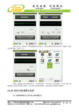 此时可以点“PLAY”按钮播放刚才的录音，同时录制的音频文件将以“WAV”格式
自动存储到“文档”中：




    说明：Qtopia 2.2.0 系统自带了一个录音程序，中文名为“语音便签”
                                         ，但它不能正常
使用板上的麦克风进行录制，为了保持代码的原始性，我们没有对此做任何修改。


2.4.18 使用 USB 摄像头拍照

    问：我需要准备什么型号的 USB 摄像头？



                                         第 - 81 - 页
 