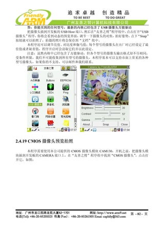 答：你能买到的任何型号，最新的内核已经包含了 USB 摄像头万能驱动
    把摄像头插到开发板的 USB Host 端口，然后在“友善之臂”程序组中，点击打开“USB
摄像头”程序，你将会看到动态的预览界面，     调节一下摄像头的对焦， 拍好姿势，点下“Snap”
按钮就可以拍照了，拍摄的照片将会保存到“文档”组中。
    本程序还可以调节亮度、对比度和伽马值；每个型号的摄像头在出厂时已经设定了最
佳值或者缺省值，程序开启时会读取它们并以此设定。
    注意：虽然内核中已经包含了万能驱动，但各个型号的摄像头输出格式却不尽相同，
受条件所限，我们不可能收集到所有型号的摄像头，本程序基本可以支持市面上常见的各种
型号摄像头，如果你的不支持，可以邮件和我们联系。




2.4.19 CMOS 摄像头预览拍照

    本程序需要使用本公司提供的 CMOS 摄像头模块 CAM130，开机之前，把摄像头模
块插到开发板的 CAMERA 接口上，在“友善之臂”程序组中找到“CMOS 摄像头”，点击打
开它，如图：




                                          第 - 82 - 页
 