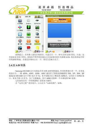 按照提示，在屏幕上蓝色区域部分，任意点击一下，即可关闭 LCD 背光。注意：这
里仅仅是关闭了背光，系统各个程序仍在执行之中(如果对着灯光斜视 LCD，你会看到这个程
序的深暗界面)。在蓝色区域再点击一下，背光又会被点亮了。


2.4.22 A/D 转换

     Samsung S3C2440 芯片内部总共有 8 路 A/D 转换通道，但其转换器只有一个。在常见
的设计中，一般 AIN4、AIN5、AIN6、AIN7 被用作了四线电阻触摸的 YM、YP、XM、XP
通道(见 S3C2440 芯片手册 16-5 章节)；本开发板引出了剩余的 AIN0-3，它们位于 CON4 接
口，见本手册 1.3.章节，为了方便测试，其中 AIN0 直接和一个可调电阻 W1 连接。
     它们如何共用一个转换器呢？请看如下操作：
     在“友善之臂”程序组中，点击打开“A/D 转换”          ，如图：




                                                第 - 85 - 页
 