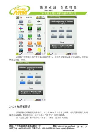 此时按下开发板上的任意按键(可以是多个)，相应的按键图标就会变为蓝色，松开后
恢复为灰色，如图。




2.4.24 触摸笔测试

    要测试校正后触摸笔的准确性，可以在 LCD 上任意地方画线，对比笔针所到之处画
线是否有偏移，是否有抖动，这可以通过“随手写”程序来测试。
    在“友善之臂”程序组中点“随手写”图标，打开如下界面：



                                     第 - 87 - 页
 
