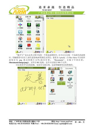 “随手写”是由友善之臂开发的一个简易画图程序，打开后它出现一个浅黄色的画图
区，用触摸笔可以在上面任意涂画(画笔颜色为黑色，宽度为 1 pixel)；点 File->Save 可以把所
画 保 存 为 png 格 式 的 图 片 文 件 ( 保 存 位 置 ： “Documents” ， 在 板 子 中 的 位 置 ：
/Documents/image/png/)，文件以 001 起始，总共可以保存 999 个文件。
      可以看到书写比较流畅，也没有毛刺出现，这说明触摸笔是很准确的。




                                                         第 - 88 - 页
 