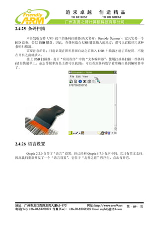 2.4.25 条码扫描

     本开发板支持 USB 接口的条码扫描器(英文名称：Barcode Scanner)，它其实是一个
HID 设备，类似 USB 键盘。因此，在任何适合 USB 键盘输入的地方，都可以直接使用这种
条码扫描器。
     需要注意的是：目前必须在图形界面启动之后插入 USB 扫描器才能正常使用，不能
在开机之前就插入。
     接上 USB 扫描器，打开“应用程序”中的“文本编辑器”  ，使用扫描器扫描一些条码
(诸如快递单上、杂志等很多商品上都可以找到)，可以看到条码数字被准确扫描到编辑器中
了。




2.4.26 语言设置

    Qtopia 2.2.0 自带了“语言”设置，但已经和 Qtopia 1.7.0 有所不同，它只有英文支持，
因此我们重新开发了一个“语言设置”        ，它位于“友善之臂”程序组，点击打开它。




                                                 第 - 89 - 页
 