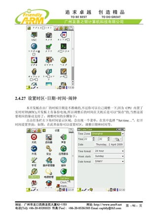 2.4.27 设置时区-日期-时间-闹钟

    本开发板在出厂的时候日期是不准确的,不过你可以自己调整一下,因为 CPU 内置了
实时时钟(RTC),开发板上有备份电池,所以调整后的时间在关机后是可以”保存”的,当然这需
要相应的驱动支持了，调整时间的步骤如下：
    点击任务栏右下角时间显示区域，会出现一个菜单，在其中选择“Set time…”，打开
时间设置界面，如图，在此界面你可以设置时区，调整日期和时间等。




                                       第 - 91 - 页
 