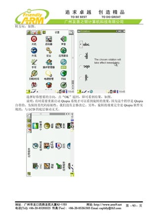 转方向，如图。




    选择好你想要的方向，点“OK”返回，即可看到结果，如图。
    说明： 有时需要重新启动 Qtopia 系统才可以看到旋转的效果，因为这个程序是 Qtopia
自带的，为保持其代码原始性，我们没有去修改它。另外，旋转的效果完全是 Qtopia 软件实
现的，与 LCD 的底层驱动无关。




                                            第 - 93 - 页
 