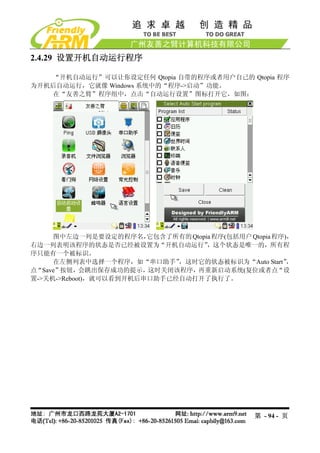 2.4.29 设置开机自动运行程序

    “开机自动运行”可以让你设定任何 Qtopia 自带的程序或者用户自己的 Qtopia 程序
为开机后自动运行，它就像 Windows 系统中的“程序->启动”功能。
    在“友善之臂”程序组中，点击“自动运行设置”图标打开它，如图：




     图中左边一列是要设定的程序名，    它包含了所有的 Qtopia 程序(包括用户 Qtopia 程序)，
右边一列表明该程序的状态是否已经被设置为“开机自动运行”         ，这个状态是唯一的，所有程
序只能有一个被标识。
     在左侧列表中选择一个程序，如“串口助手”    ，这时它的状态被标识为“Auto Start”     ，
点“Save”按钮，会跳出保存成功的提示，这时关闭该程序，再重新启动系统(复位或者点“设
置->关机->Reboot)，就可以看到开机后串口助手已经自动打开了执行了。




                                                 第 - 94 - 页
 