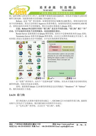 闭，这时 CPU 已经完全不工作了，此时整个系统的功耗是最低的。因为本开发板并无相应的
硬件关机电路，因此你仍然可以看到板上的电源灯在亮。
    Reboot：这是“热”重启按钮，如果你使用的是 NOR FLASH 模式，系统会逐项关闭
各个应用和服务，重启后会停留在 Supervivi 的菜单模式；如果你使用的是 NAND FLASH 模
式，系统会逐项关闭各个应用和服务，然后自动重启重新进入 Qtopia 系统。
    注意：Reboot 和后面所介绍的“看门狗”是完全不同的功能，           “看门狗”属于“冷”
启动，它不会逐项关闭各个应用和服务，而是直接复位重启。
    Restart Server 是指重新启动 Qtopia 图形系统，此时并不会影响到基本的 Linux 系统；
    Terminates Server 是指关闭 Qtopia 图形系统，点击它之后图形界面就完全失效了，此
时屏幕上的显示是遗留在内存中的数据，并不是有效的图形系统界面。




    在“设置”程序组中，还有个“亮度和电源”的图标，因为本开发板并没有相应的电
源管理电路，因此它们也是无效的。
    说明：最原始的 Qtopia 2.2.0 源代码系统是无法有效执行“Shutdown”和“Reboot”
的，我们对此进行了改进。


2.4.31 看门狗

    看门狗是嵌入式系统中最常见的功能之一，S3C2440 芯片本身就带有看门狗，最新的
内核中已经包含了它的驱动，现在我们就在应用程序中启动它。
    点“友善之臂”程序组，点击打开“看门狗”，如图：




                                                  第 - 96 - 页
 