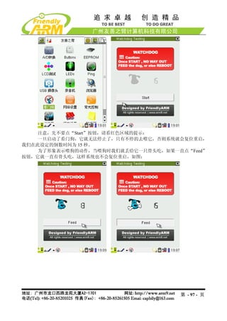 注意，先不要点“Start”按钮，请看红色区域的提示：
    一旦启动了看门狗，它就无法停止了，只有不停的去喂它，否则系统就会复位重启，
我们在此设定的倒数时间为 15 秒。
    为了形象表示喂狗的动作，当喂狗时我们就丢给它一只骨头吃，如果一直点“Feed”
按钮，它就一直有骨头吃，这样系统也不会复位重启，如图：




                                    第 - 97 - 页
 