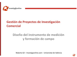 Gestión de Proyectos de Investigación
Comercial

    Diseño del instrumento de medición
          y formación de campo


      Roberto Gil – Investigaonline.com – Universitat de València
 