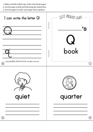 1. Make a double-sided copy of the mini-book pages.
2. Cut the page in half and fold along the dotted line.
3. Put the pages in order and staple them together.




    I can write the letter Q!


Q                                                                           s
                                                              Q
    q                                                      book
    Copyright c by KIZCLUB.COM. All rights reserved.
8                                                                               1




                                                                    BERTY
                                                               LI



                                                           IN GOD WE
                                                              TRUST

                                                                    2004




                 quiet                                    quarter

6                                                                               3
 