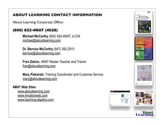 ABOUT LEARNING CONTACT INFORMATION
About Learning Corporate Ofﬁce:
(800) 822-4MAT (4628)
Michael McCarthy (800) 822-4MAT, xt 234
michael@aboutlearning.com
Dr. Bernice McCarthy (847) 382-2915
bernice@aboutlearning.com
Fran Zidron, 4MAT Master Teacher and Trainer
fran@aboutlearning.com
Mary Piekarski, Training Coordinator and Customer Service
mary@aboutlearning.com
4MAT Web Sites
www.aboutlearning.com
www.4mationweb.com
www.teaching-algebra.com
 