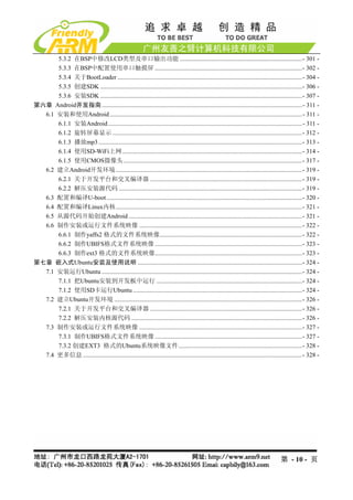 5.3.2 在BSP中修改LCD类型及串口输出功能 ..............................................................................- 301 - 
      5.3.3 在BSP中配置使用串口触摸屏 ..............................................................................................- 302 - 
      5.3.4 关于BootLoader ......................................................................................................................- 304 - 
      5.3.5 创建SDK .................................................................................................................................- 306 - 
      5.3.6 安装SDK .................................................................................................................................- 307 - 
第六章 Android开发指南 ................................................................................................................................- 311 - 
  6.1 安装和使用Android ...........................................................................................................................- 311 - 
      6.1.1 安装Android ............................................................................................................................- 311 - 
      6.1.2 旋转屏幕显示 .........................................................................................................................- 312 - 
      6.1.3 播放mp3 ..................................................................................................................................- 313 - 
      6.1.4 使用SD-WiFi上网...................................................................................................................- 314 - 
      6.1.5 使用CMOS摄像头 ..................................................................................................................- 317 - 
  6.2 建立Android开发环境 .......................................................................................................................- 319 - 
      6.2.1 关于开发平台和交叉编译器 .................................................................................................- 319 - 
      6.2.2 解压安装源代码 .....................................................................................................................- 319 - 
  6.3 配置和编译U-boot .............................................................................................................................- 320 - 
  6.4 配置和编译Linux内核.......................................................................................................................- 321 - 
  6.5 从源代码开始创建Android ...............................................................................................................- 321 - 
  6.6 制作安装或运行文件系统映像 ........................................................................................................- 322 - 
      6.6.1 制作yaffs2 格式的文件系统映像...........................................................................................- 322 - 
      6.6.2 制作UBIFS格式文件系统映像 ..............................................................................................- 323 - 
      6.6.3 制作ext3 格式的文件系统映像..............................................................................................- 323 - 
第七章 嵌入式Ubuntu安装及使用说明 .........................................................................................................- 324 - 
  7.1 安装运行Ubuntu ................................................................................................................................- 324 - 
      7.1.1 把Ubuntu安装到开发板中运行 .............................................................................................- 324 - 
      7.1.2 使用SD卡运行Ubuntu ............................................................................................................- 324 - 
  7.2 建立Ubuntu开发环境 ........................................................................................................................- 326 - 
      7.2.1 关于开发平台和交叉编译器 .................................................................................................- 326 - 
      7.2.2 解压安装内核源代码 .............................................................................................................- 326 - 
  7.3 制作安装或运行文件系统映像 ........................................................................................................- 327 - 
      7.3.1 制作UBIFS格式文件系统映像 ..............................................................................................- 327 - 
      7.3.2 创建EXT3 格式的Ubuntu系统映像文件...............................................................................- 328 - 
  7.4 更多信息 ............................................................................................................................................- 328 - 




                                                                                                                                        第 - 10 - 页
 