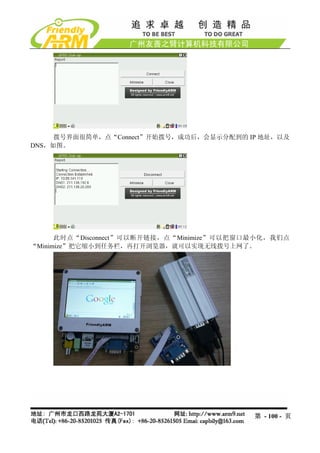 拨号界面很简单，点“Connect”开始拨号，成功后，会显示分配到的 IP 地址，以及
DNS，如图。




      此时点“Disconnect”可以断开链接，点“Minimize”可以把窗口最小化，我们点
“Minimize”把它缩小到任务栏，再打开浏览器，就可以实现无线拨号上网了。




                                            第 - 100 - 页
 