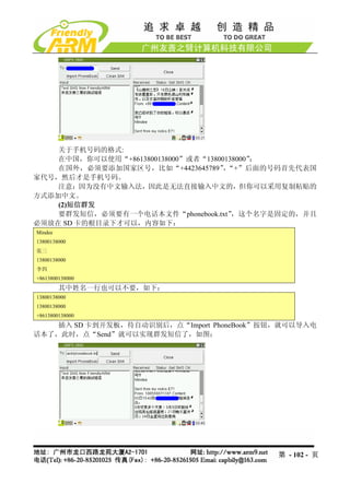 关于手机号码的格式:
    在中国，你可以使用“+8613800138000”或者“13800138000”；
    在国外，必须要添加国家区号，比如“+4423645789” “+”后面的号码首先代表国
                                     ，
家代号，然后才是手机号码。
    注意：因为没有中文输入法，因此是无法直接输入中文的，但你可以采用复制粘贴的
方式添加中文。
    (2)短信群发
    要群发短信，必须要有一个电话本文件“phonebook.txt”   ，这个名字是固定的，并且
必须放在 SD 卡的根目录下才可以，内容如下：
Mindee
13800138000
张三
13800138000
李四
+8613800138000
         其中姓名一行也可以不要，如下：
13800138000
13800138000
+8613800138000
    插入 SD 卡到开发板，待自动识别后，点“Import PhoneBook”按钮，就可以导入电
话本了，此时，点“Send”就可以实现群发短信了，如图：




                                            第 - 102 - 页
 
