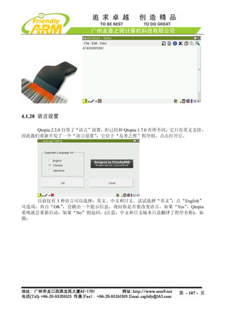 4.1.28 语言设置

    Qtopia 2.2.0 自带了“语言”设置，但已经和 Qtopia 1.7.0 有所不同，它只有英文支持，
因此我们重新开发了一个“语言设置”        ，它位于“友善之臂”程序组，点击打开它。




    目前仅有 3 种语言可以选择：英文、中文和日文。试试选择“英文”：点“English”
可选项，再点“OK” ，会跳出一个提示信息，询问你是否要改变语言，如果“Yes”，Qtopia
系统就会重新启动，如果“No”则返回，(注意：中文和日文版本只是翻译了程序名称)，如
图：




                                                 第 - 107 - 页
 